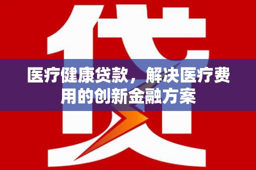 武昌医疗健康贷款，解决医疗费用的创新金融方案